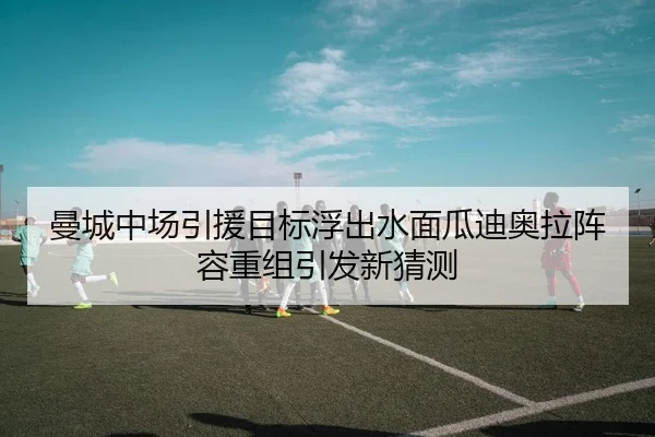 曼城中场引援目标浮出水面瓜迪奥拉阵容重组引发新猜测