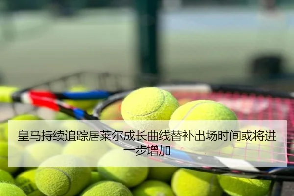 皇马持续追踪居莱尔成长曲线替补出场时间或将进一步增加
