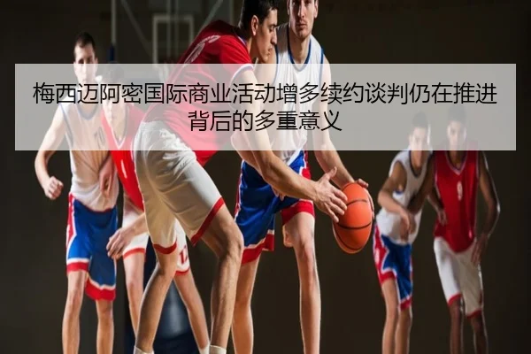 梅西迈阿密国际商业活动增多续约谈判仍在推进背后的多重意义