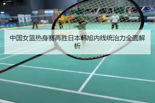 中国女篮热身赛再胜日本韩旭内线统治力全面解析